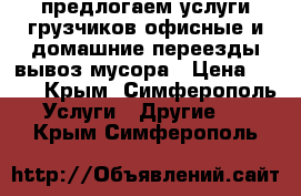 предлогаем услуги грузчиков!офисные и домашние переезды!вывоз мусора › Цена ­ 250 - Крым, Симферополь Услуги » Другие   . Крым,Симферополь